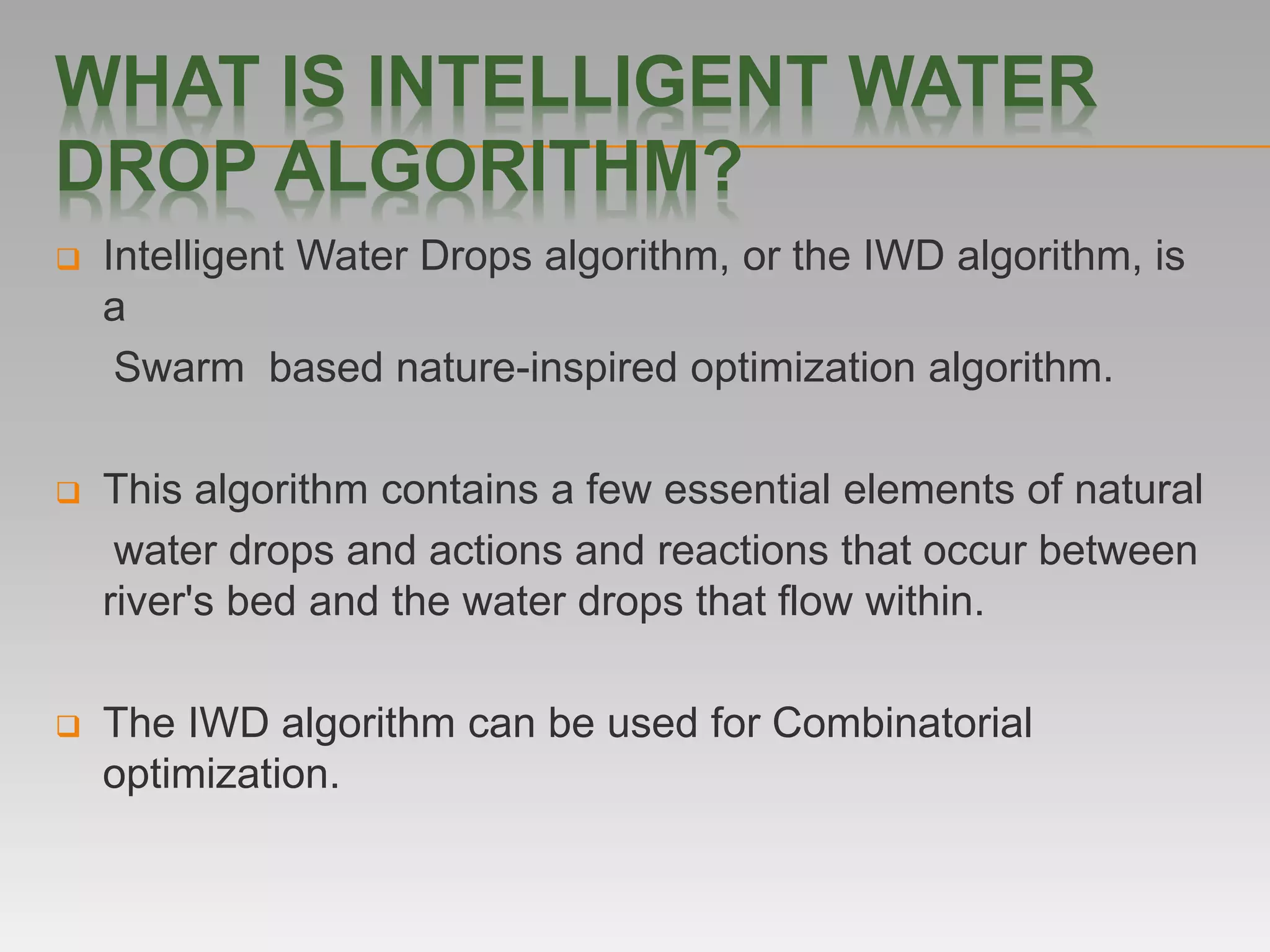 WHAT IS INTELLIGENT WATER
DROP ALGORITHM?
 Intelligent Water Drops algorithm, or the IWD algorithm, is
a
Swarm based nature-inspired optimization algorithm.
 This algorithm contains a few essential elements of natural
water drops and actions and reactions that occur between
river's bed and the water drops that flow within.
 The IWD algorithm can be used for Combinatorial
optimization.
 
