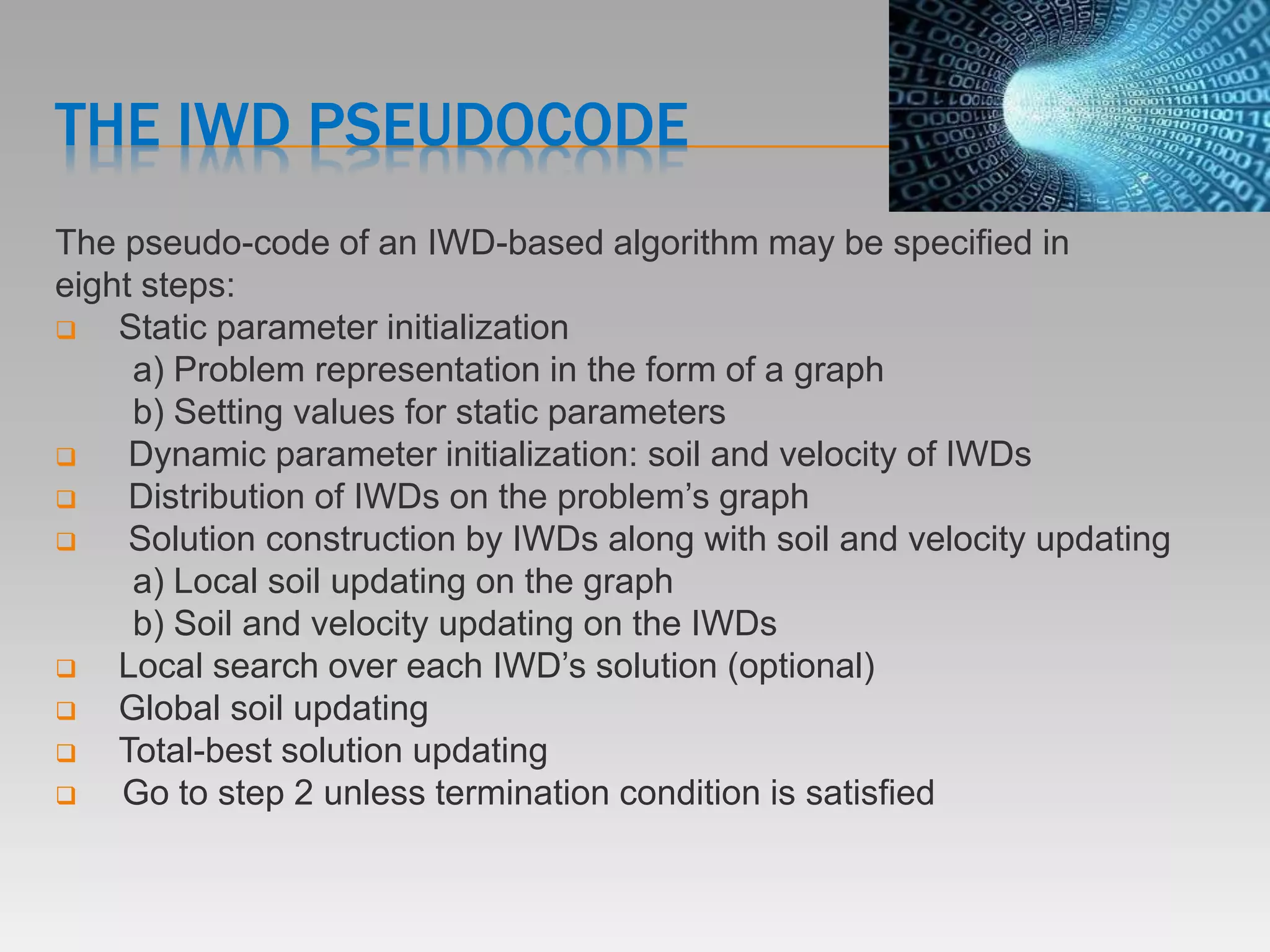 THE IWD PSEUDOCODE
The pseudo-code of an IWD-based algorithm may be specified in
eight steps:
 Static parameter initialization
a) Problem representation in the form of a graph
b) Setting values for static parameters
 Dynamic parameter initialization: soil and velocity of IWDs
 Distribution of IWDs on the problem’s graph
 Solution construction by IWDs along with soil and velocity updating
a) Local soil updating on the graph
b) Soil and velocity updating on the IWDs
 Local search over each IWD’s solution (optional)
 Global soil updating
 Total-best solution updating
 Go to step 2 unless termination condition is satisfied
 