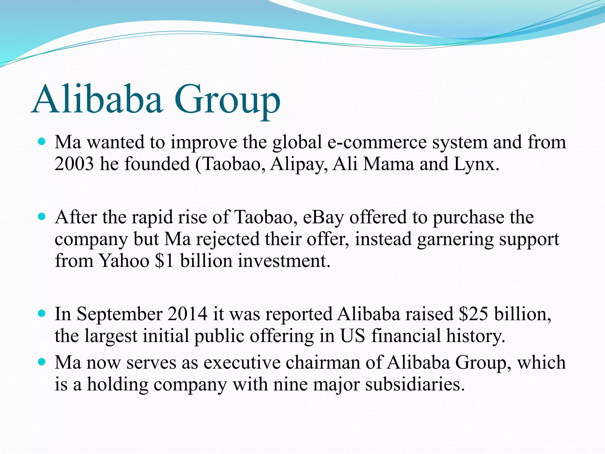 Alibaba Group
 Ma wanted to improve the global e-commerce system and from
2003 he founded (Taobao, Alipay, Ali Mama and Lynx.
 After the rapid rise of Taobao, eBay offered to purchase the
company but Ma rejected their offer, instead garnering support
from Yahoo $1 billion investment.
 In September 2014 it was reported Alibaba raised $25 billion,
the largest initial public offering in US financial history.
 Ma now serves as executive chairman of Alibaba Group, which
is a holding company with nine major subsidiaries.
 