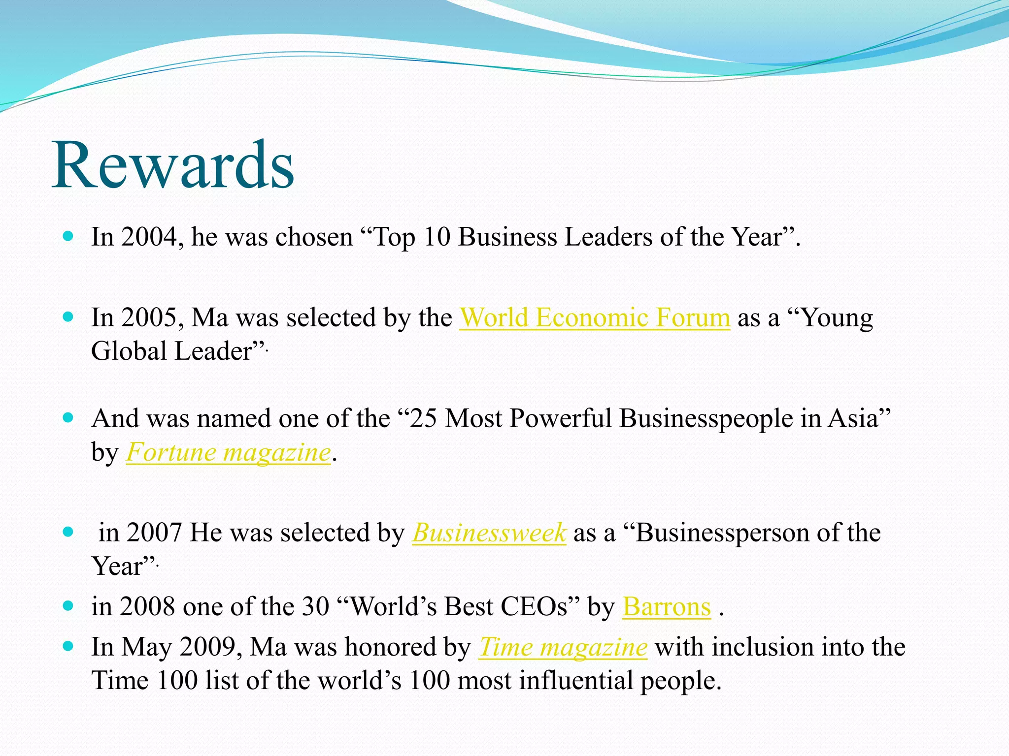 Rewards
 In 2004, he was chosen “Top 10 Business Leaders of the Year”.
 In 2005, Ma was selected by the World Economic Forum as a “Young
Global Leader”.
 And was named one of the “25 Most Powerful Businesspeople in Asia”
by Fortune magazine.
 in 2007 He was selected by Businessweek as a “Businessperson of the
Year”.
 in 2008 one of the 30 “World’s Best CEOs” by Barrons .
 In May 2009, Ma was honored by Time magazine with inclusion into the
Time 100 list of the world’s 100 most influential people.
 