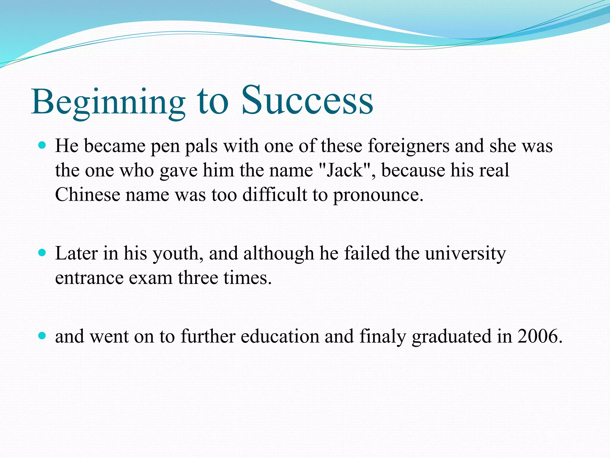 Beginning to Success
 He became pen pals with one of these foreigners and she was
the one who gave him the name "Jack", because his real
Chinese name was too difficult to pronounce.
 Later in his youth, and although he failed the university
entrance exam three times.
 and went on to further education and finaly graduated in 2006.
 