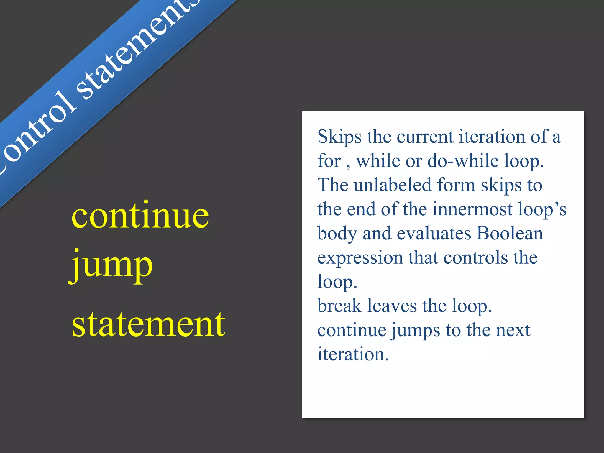 continue
jump
statement
Skips the current iteration of a
for , while or do-while loop.
The unlabeled form skips to
the end of the innermost loop’s
body and evaluates Boolean
expression that controls the
loop.
break leaves the loop.
continue jumps to the next
iteration.
 