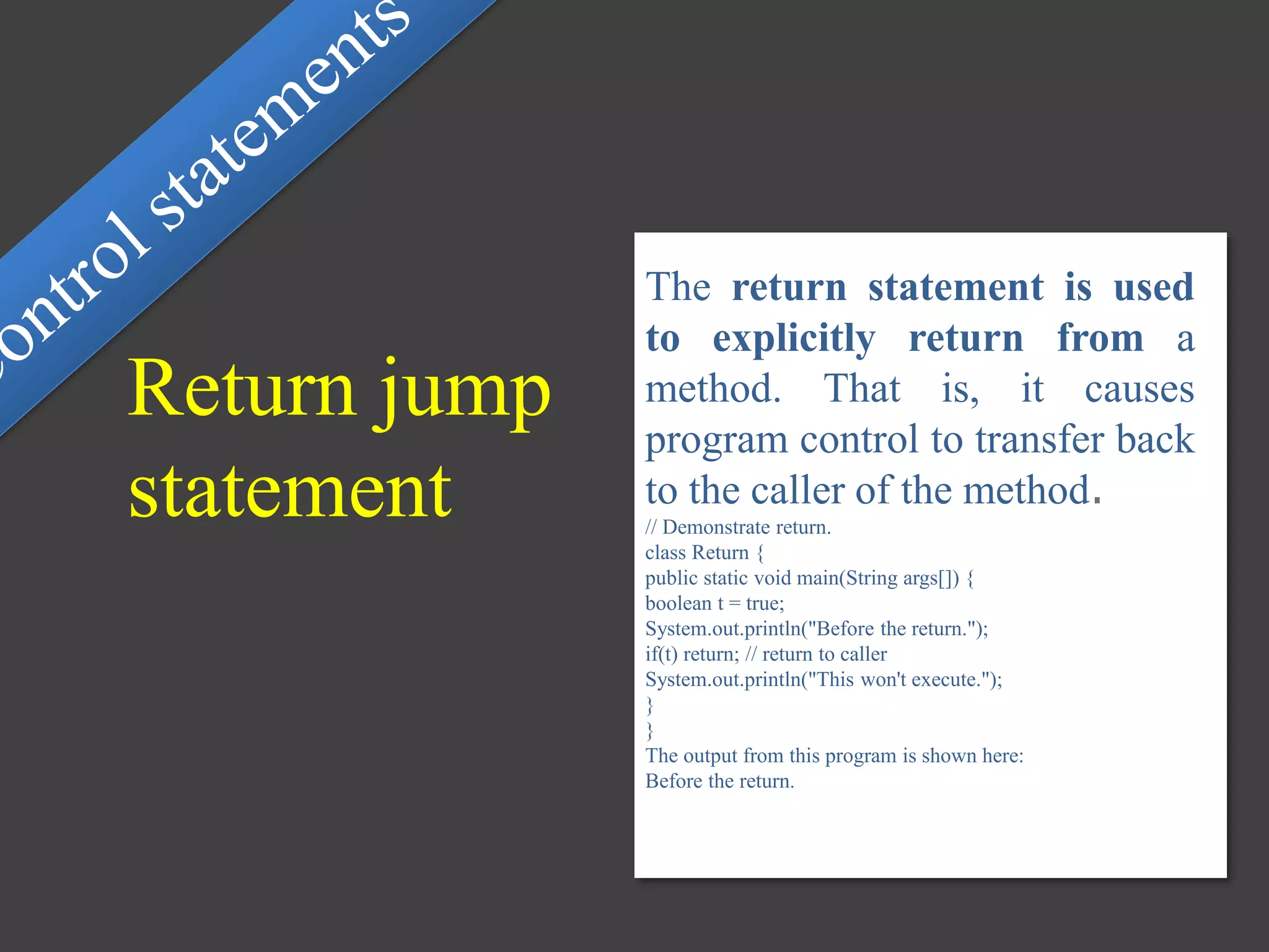 The return statement is used
to explicitly return from a
method. That is, it causes
program control to transfer back
to the caller of the method.
// Demonstrate return.
class Return {
public static void main(String args[]) {
boolean t = true;
System.out.println("Before the return.");
if(t) return; // return to caller
System.out.println("This won't execute.");
}
}
The output from this program is shown here:
Before the return.
Return jump
statement
 
