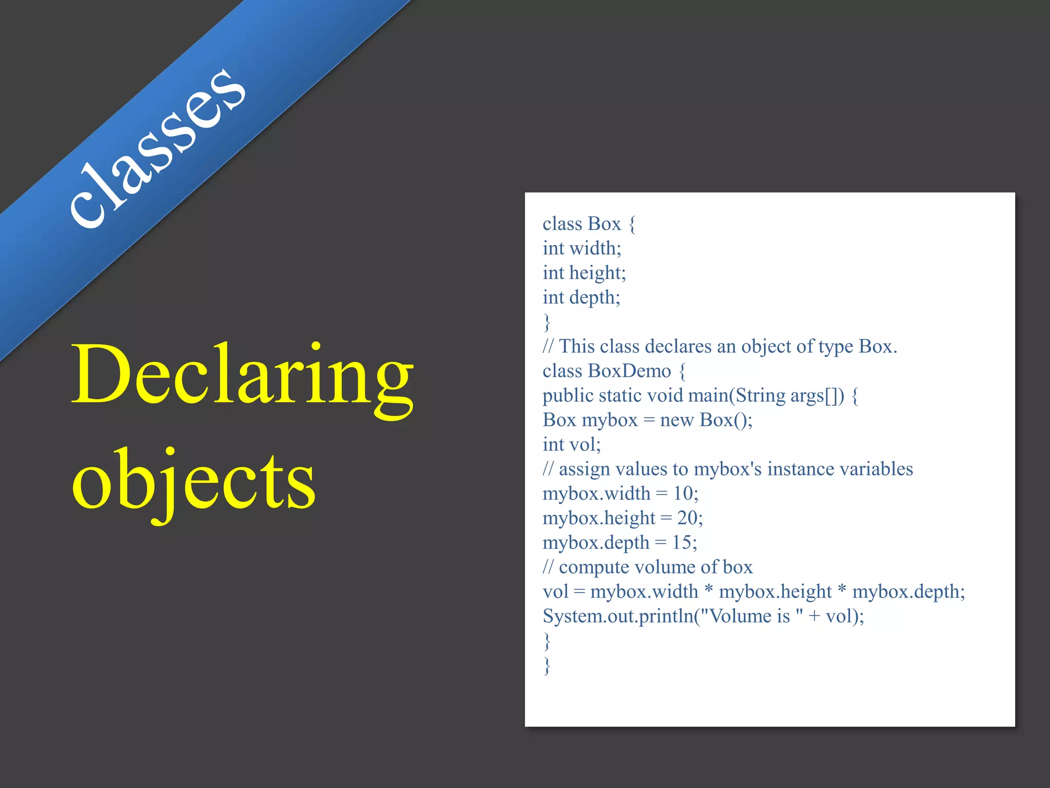 Declaring
objects
class Box {
int width;
int height;
int depth;
}
// This class declares an object of type Box.
class BoxDemo {
public static void main(String args[]) {
Box mybox = new Box();
int vol;
// assign values to mybox's instance variables
mybox.width = 10;
mybox.height = 20;
mybox.depth = 15;
// compute volume of box
vol = mybox.width * mybox.height * mybox.depth;
System.out.println("Volume is " + vol);
}
}
 