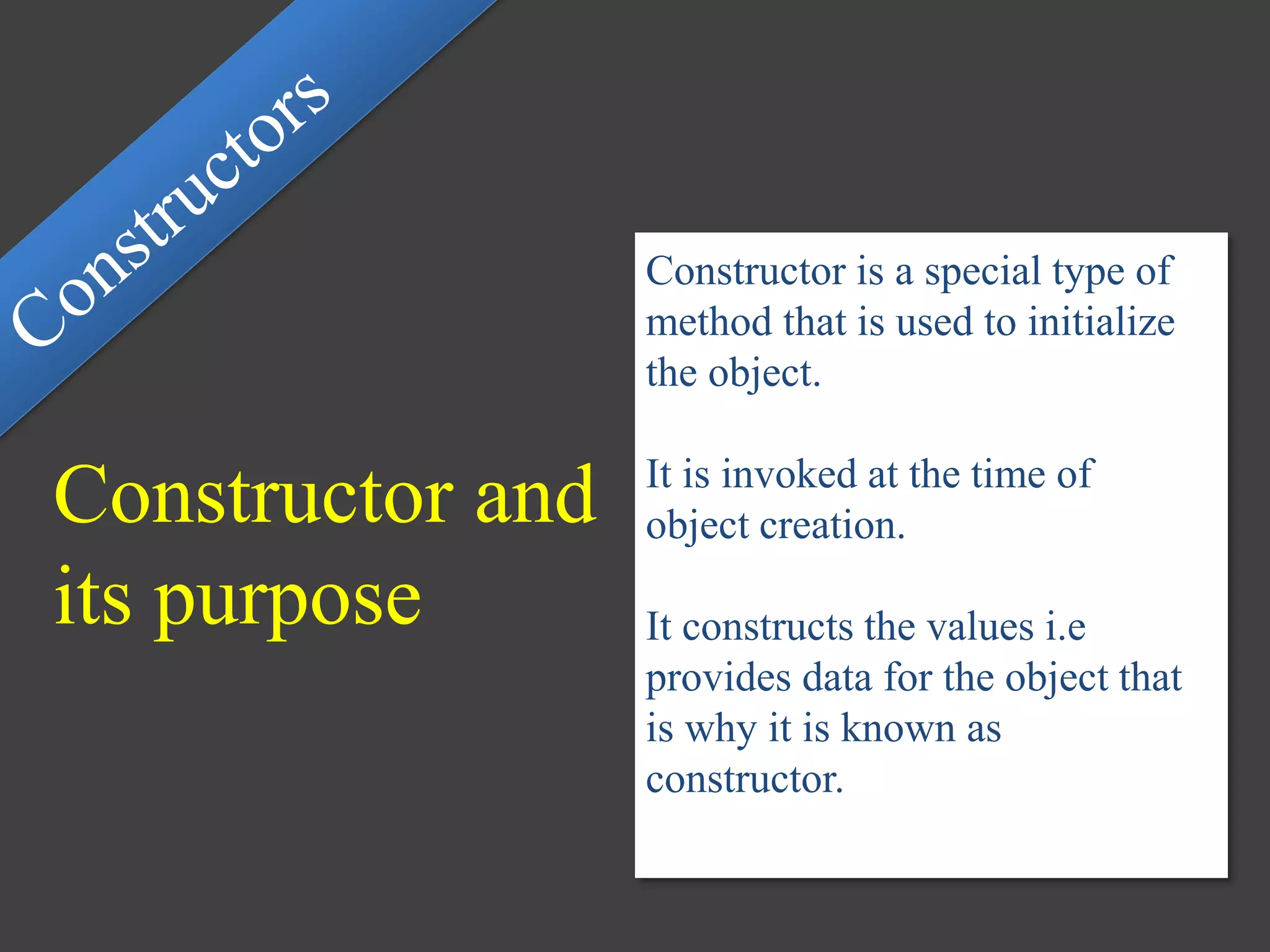 Constructor and
its purpose
Constructor is a special type of
method that is used to initialize
the object.
It is invoked at the time of
object creation.
It constructs the values i.e
provides data for the object that
is why it is known as
constructor.
 