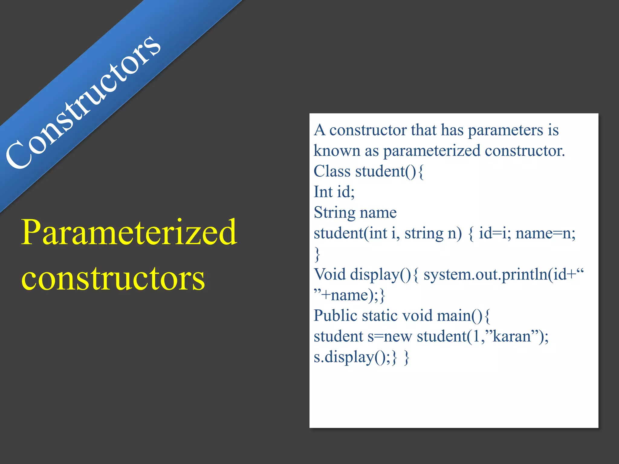 Parameterized
constructors
A constructor that has parameters is
known as parameterized constructor.
Class student(){
Int id;
String name
student(int i, string n) { id=i; name=n;
}
Void display(){ system.out.println(id+“
”+name);}
Public static void main(){
student s=new student(1,”karan”);
s.display();} }
 