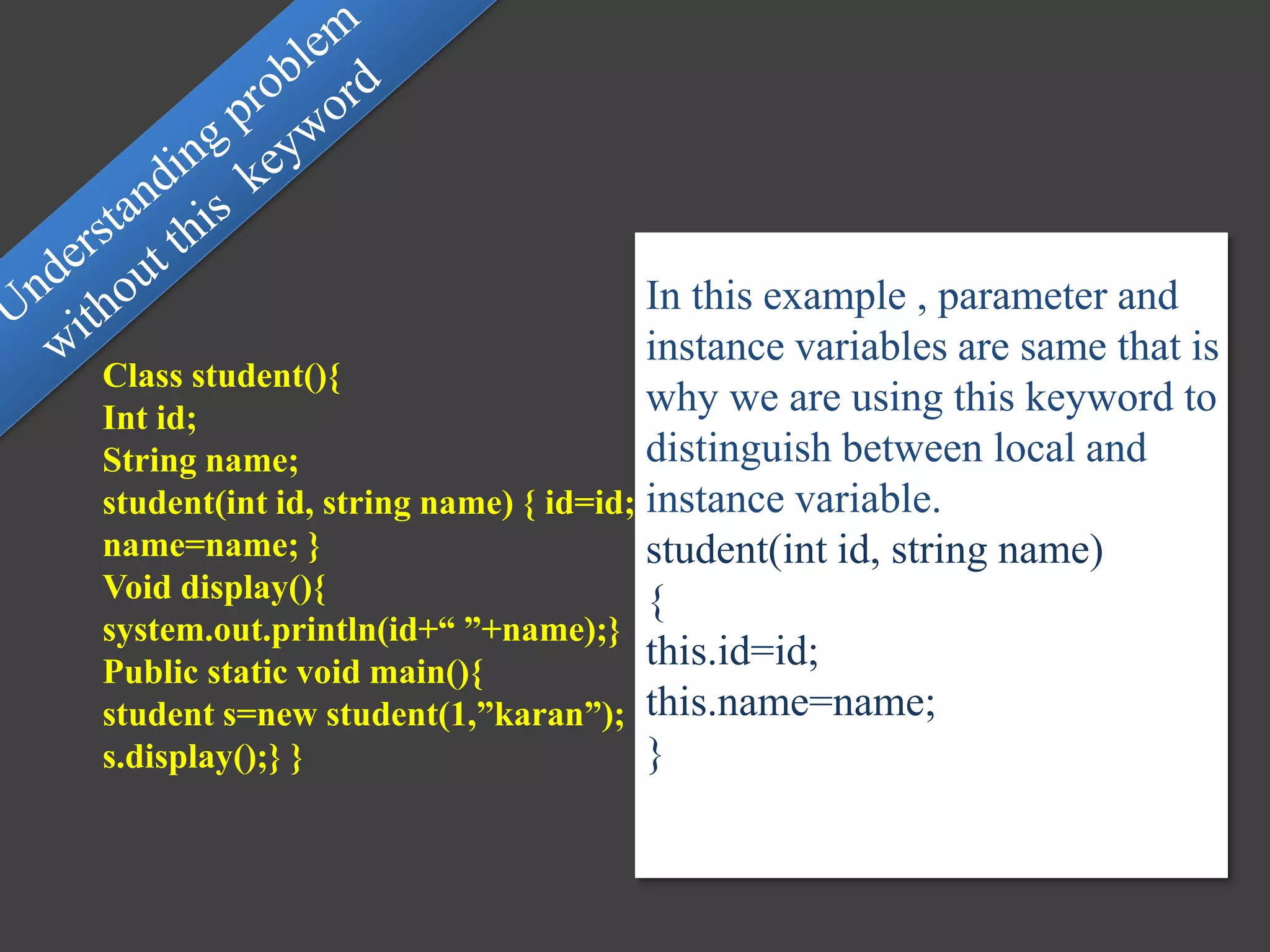 Class student(){
Int id;
String name;
student(int id, string name) { id=id;
name=name; }
Void display(){
system.out.println(id+“ ”+name);}
Public static void main(){
student s=new student(1,”karan”);
s.display();} }
In this example , parameter and
instance variables are same that is
why we are using this keyword to
distinguish between local and
instance variable.
student(int id, string name)
{
this.id=id;
this.name=name;
}
 