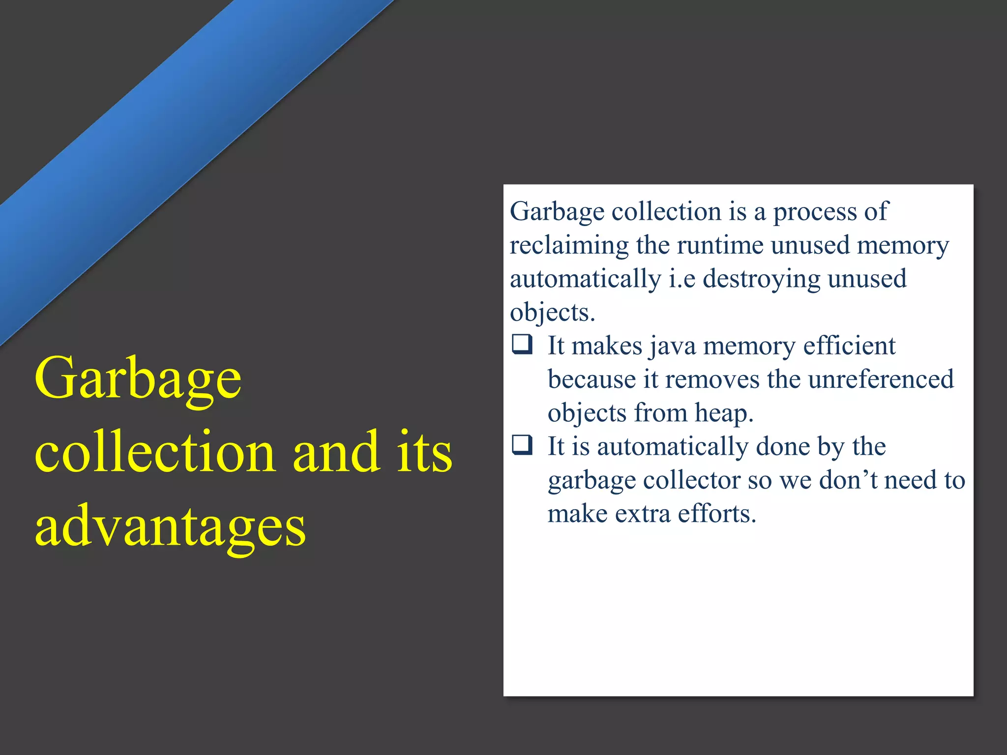 Garbage
collection and its
advantages
Garbage collection is a process of
reclaiming the runtime unused memory
automatically i.e destroying unused
objects.
 It makes java memory efficient
because it removes the unreferenced
objects from heap.
 It is automatically done by the
garbage collector so we don’t need to
make extra efforts.
 