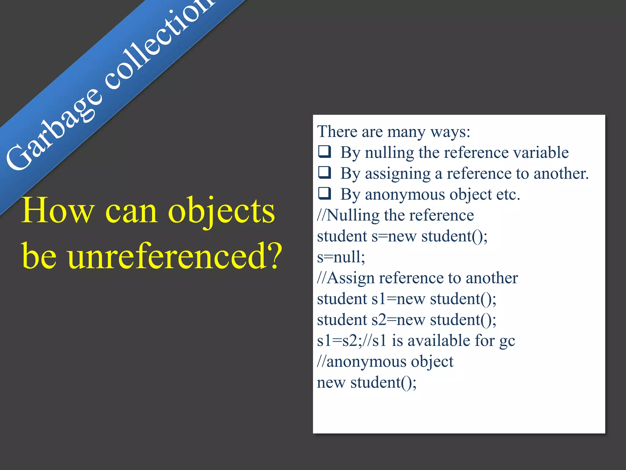 How can objects
be unreferenced?
There are many ways:
 By nulling the reference variable
 By assigning a reference to another.
 By anonymous object etc.
//Nulling the reference
student s=new student();
s=null;
//Assign reference to another
student s1=new student();
student s2=new student();
s1=s2;//s1 is available for gc
//anonymous object
new student();
 