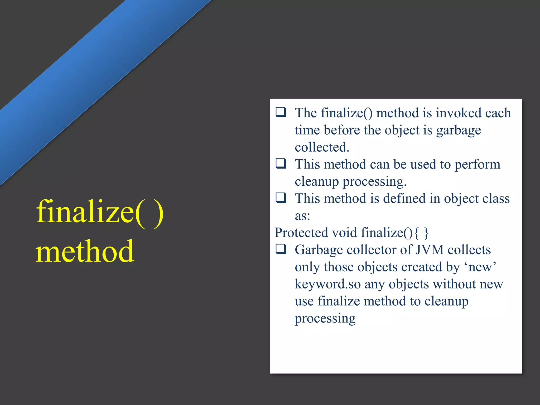  The finalize() method is invoked each
time before the object is garbage
collected.
 This method can be used to perform
cleanup processing.
 This method is defined in object class
as:
Protected void finalize(){ }
 Garbage collector of JVM collects
only those objects created by ‘new’
keyword.so any objects without new
use finalize method to cleanup
processing
finalize( )
method
 