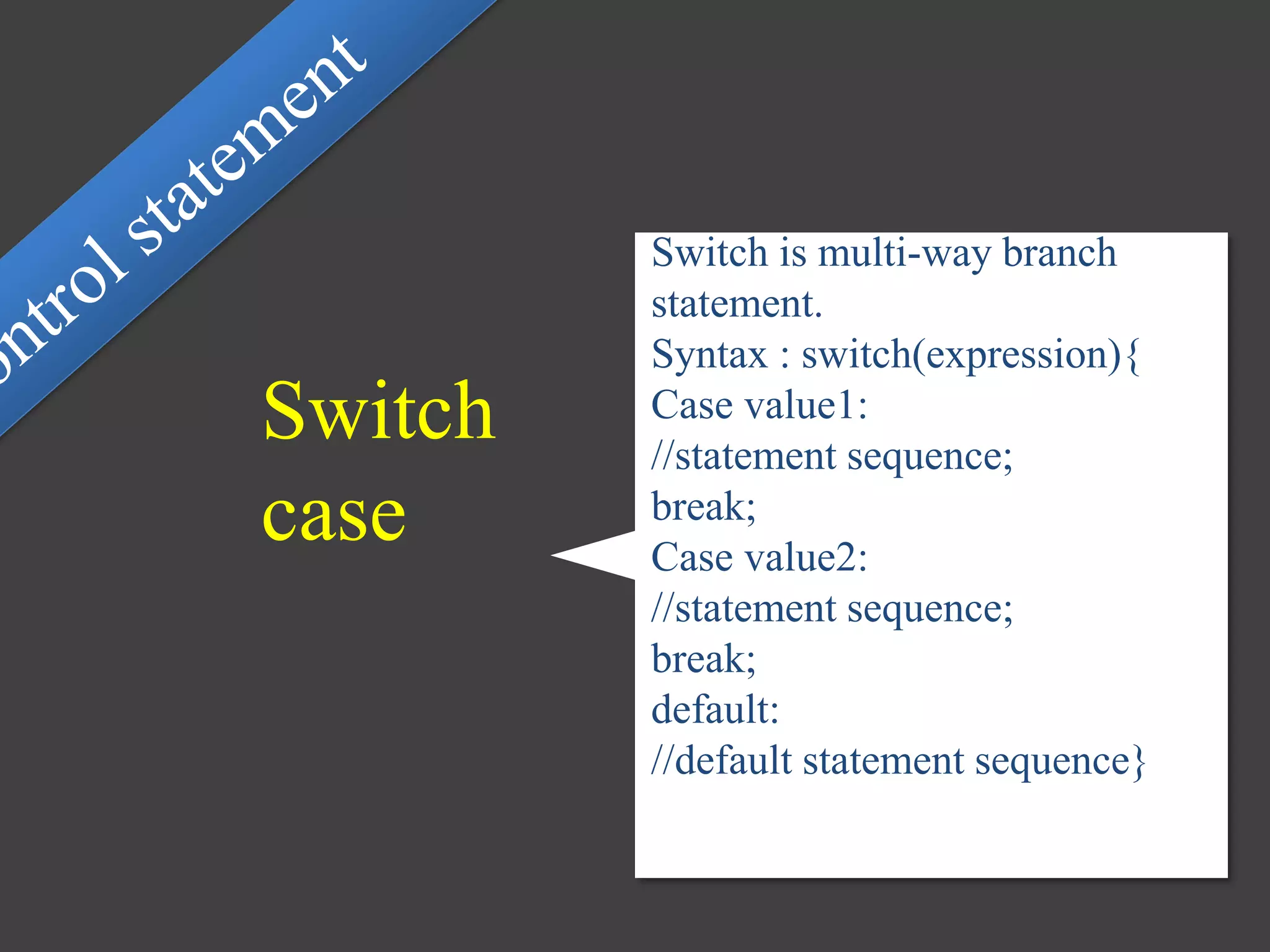 Switch is multi-way branch
statement.
Syntax : switch(expression){
Case value1:
//statement sequence;
break;
Case value2:
//statement sequence;
break;
default:
//default statement sequence}
Switch
case
 