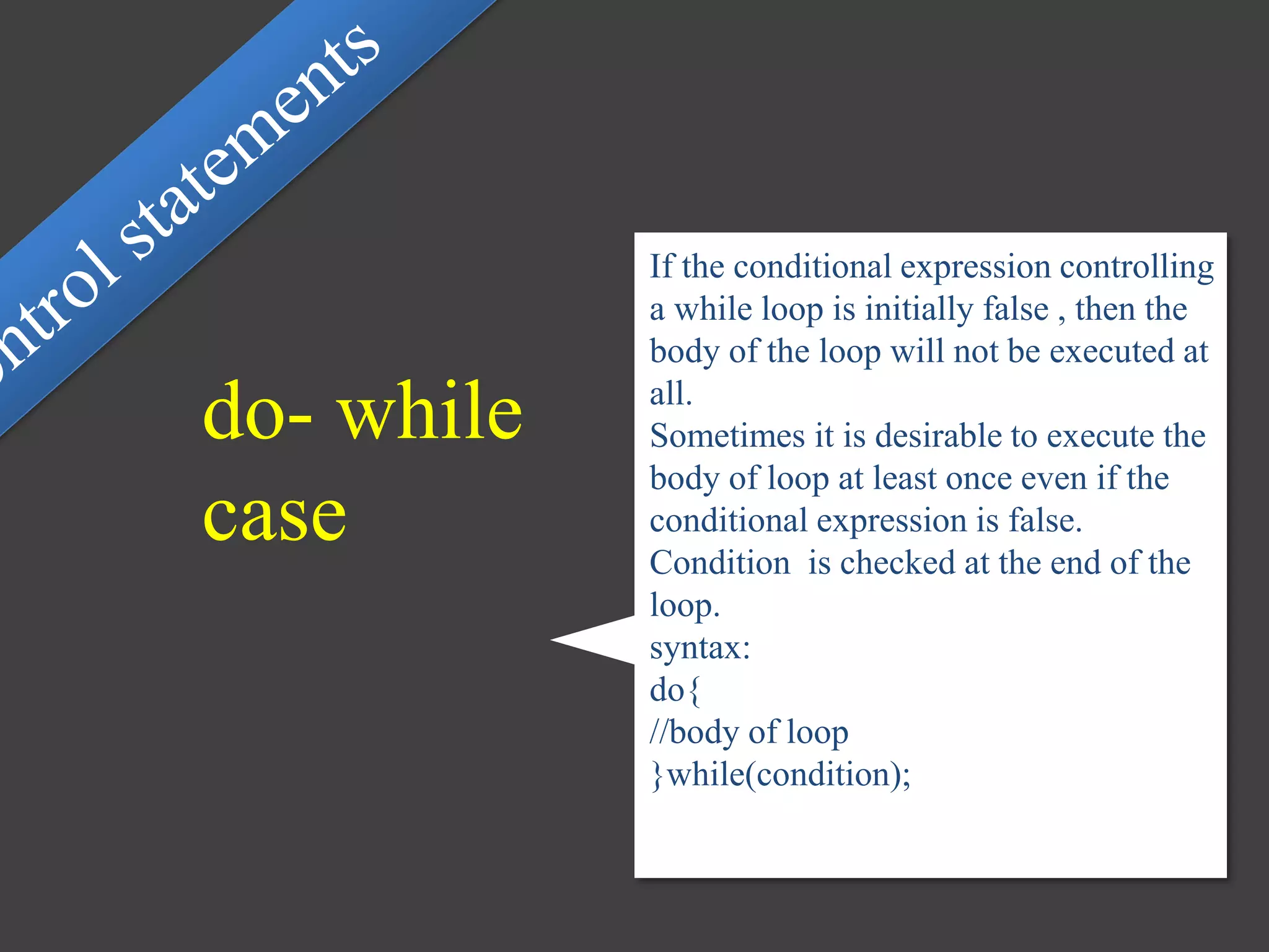 If the conditional expression controlling
a while loop is initially false , then the
body of the loop will not be executed at
all.
Sometimes it is desirable to execute the
body of loop at least once even if the
conditional expression is false.
Condition is checked at the end of the
loop.
syntax:
do{
//body of loop
}while(condition);
do- while
case
 