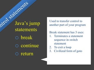 Used to transfer control to
another part of your program
Break statement has 3 uses:
1. Terminates a statement
sequence in switch
statement
2. To exit a loop
3. Civilized form of goto
Java’s jump
statements
o break
o continue
o return
 