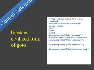// Using break as a civilized form of goto.
class Break {
public static void main(String args[]) {
boolean t = true;
first: {
second: {
third: {
System.out.println("Before the break.");
if(t) break second; // break out of second block
System.out.println("This won't execute");
}
System.out.println("This won't execute");
}
System.out.println("This is after second block.");
}
}
}
break as
civilized form
of goto
 