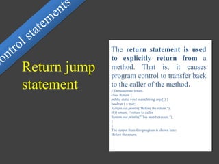 The return statement is used
to explicitly return from a
method. That is, it causes
program control to transfer back
to the caller of the method.
// Demonstrate return.
class Return {
public static void main(String args[]) {
boolean t = true;
System.out.println("Before the return.");
if(t) return; // return to caller
System.out.println("This won't execute.");
}
}
The output from this program is shown here:
Before the return.
Return jump
statement
 