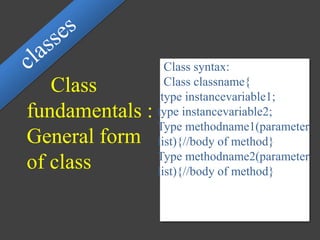 Class
fundamentals :
General form
of class
Class syntax:
Class classname{
type instancevariable1;
type instancevariable2;
Type methodname1(parameter
list){//body of method}
Type methodname2(parameter
list){//body of method}
 