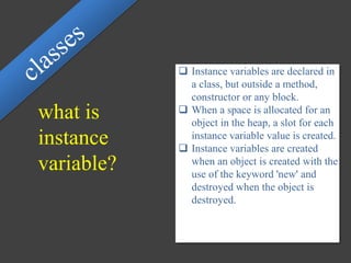what is
instance
variable?
 Instance variables are declared in
a class, but outside a method,
constructor or any block.
 When a space is allocated for an
object in the heap, a slot for each
instance variable value is created.
 Instance variables are created
when an object is created with the
use of the keyword 'new' and
destroyed when the object is
destroyed.
 