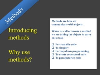 Introducing
methods
Why use
methods?
Methods are how we
communicate with objects.
When we call or invoke a method
we are asking the objects to carry
out a task
 For reusable code
 To simplify
 For top-down programming
 To create conceptual units
 To parameterize code
 