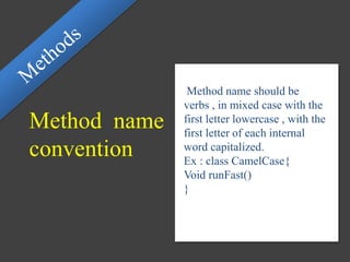 Method name
convention
Method name should be
verbs , in mixed case with the
first letter lowercase , with the
first letter of each internal
word capitalized.
Ex : class CamelCase{
Void runFast()
}
 