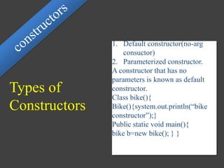 Types of
Constructors
1. Default constructor(no-arg
consuctor)
2. Parameterized constructor.
A constructor that has no
parameters is known as default
constructor.
Class bike(){
Bike(){system.out.println(“bike
constructor”);}
Public static void main(){
bike b=new bike(); } }
 