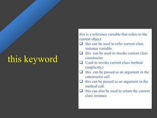 this keyword
this is a reference variable that refers to the
current object.
 this can be used to refer current class
instance variable.
 this can be used to invoke current class
constructor
 Used to invoke current class method
(implicitly)
 this can be passed as an argument in the
constructor call
 this can be passed as an argument in the
method call.
 this can also be used to return the current
class instance
 