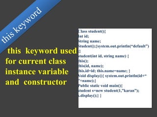this keyword used
for current class
instance variable
and constructor
Class student(){
Int id;
String name;
Student();{system.out.println(“default”)
;}
student(int id, string name) {
this();
this(id, name);
this.id=id; this.name=name; }
Void display(){ system.out.println(id+“
”+name);}
Public static void main(){
student s=new student(1,”karan”);
s.display();} }
 