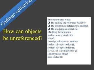 How can objects
be unreferenced?
There are many ways:
 By nulling the reference variable
 By assigning a reference to another.
 By anonymous object etc.
//Nulling the reference
student s=new student();
s=null;
//Assign reference to another
student s1=new student();
student s2=new student();
s1=s2;//s1 is available for gc
//anonymous object
new student();
 