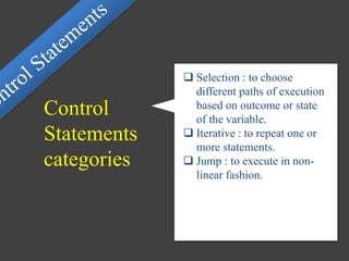  Selection : to choose
different paths of execution
based on outcome or state
of the variable.
 Iterative : to repeat one or
more statements.
 Jump : to execute in non-
linear fashion.
Control
Statements
categories
 