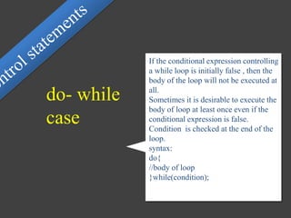 If the conditional expression controlling
a while loop is initially false , then the
body of the loop will not be executed at
all.
Sometimes it is desirable to execute the
body of loop at least once even if the
conditional expression is false.
Condition is checked at the end of the
loop.
syntax:
do{
//body of loop
}while(condition);
do- while
case
 