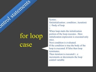 Syntax:
for(initialization ; condition ; iteration)
{ //body of loop
}
When loop starts the initialization
portion of the loop executes . Here
initialization expression is executed only
once.
Next condition is evaluated.
If the condition is true the body of the
loop is executed. If false then loop
terminates.
Then iteration is executed i . e
increments or decrements the loop
control variable
for loop
case
 