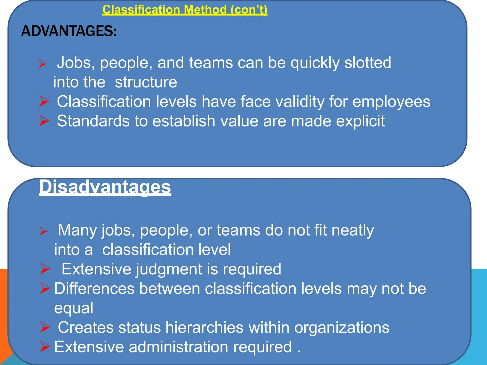 ADVANTAGES:
 Jobs, people, and teams can be quickly slotted
into the structure
 Classification levels have face validity for employees
 Standards to establish value are made explicit
Disadvantages
 Many jobs, people, or teams do not fit neatly
into a classification level
 Extensive judgment is required
Differences between classification levels may not be
equal
 Creates status hierarchies within organizations
Extensive administration required .
Classification Method (con’t)
 