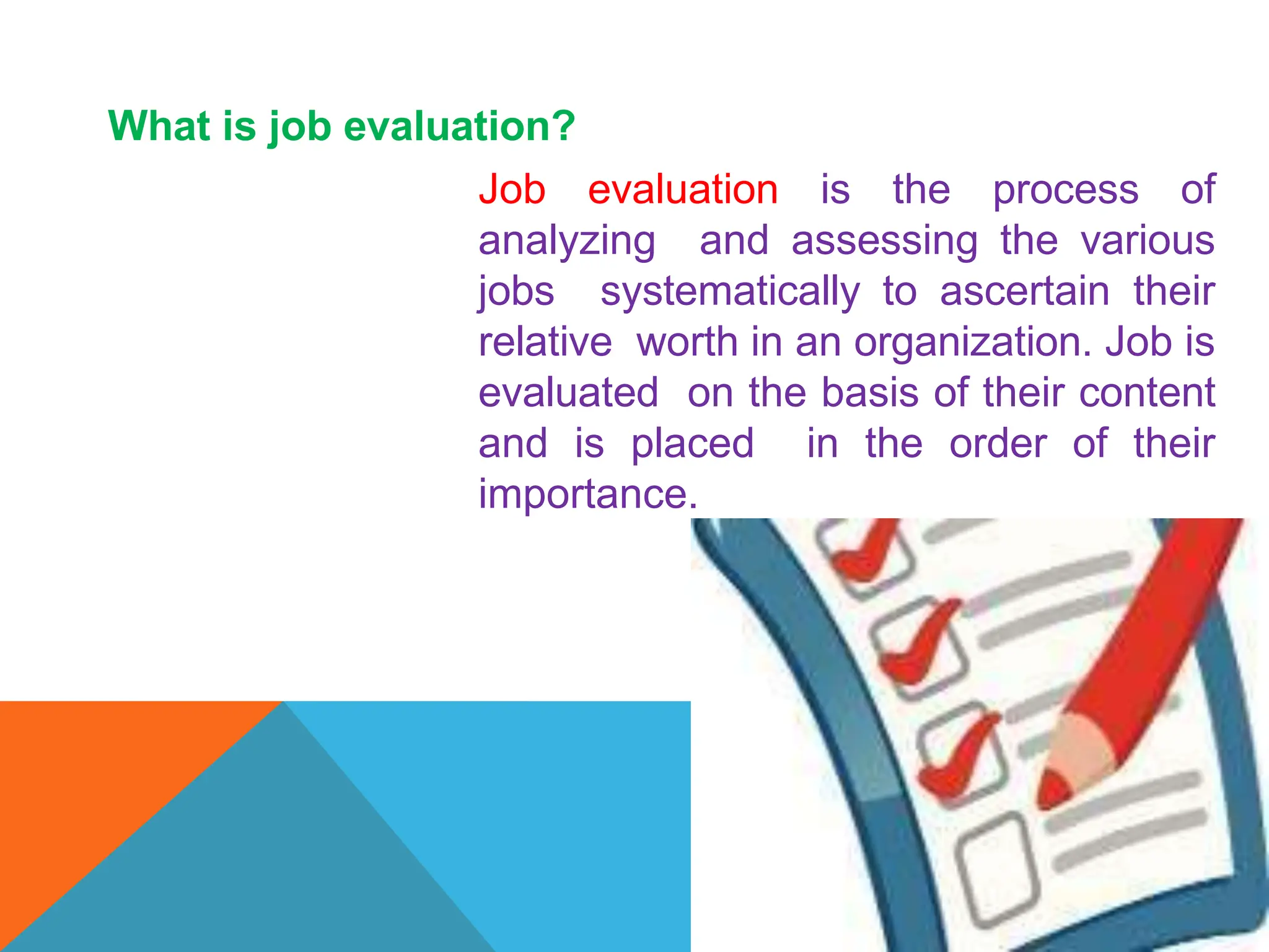 What is job evaluation?
Job evaluation is the process of
analyzing and assessing the various
jobs systematically to ascertain their
relative worth in an organization. Job is
evaluated on the basis of their content
and is placed in the order of their
importance.
 