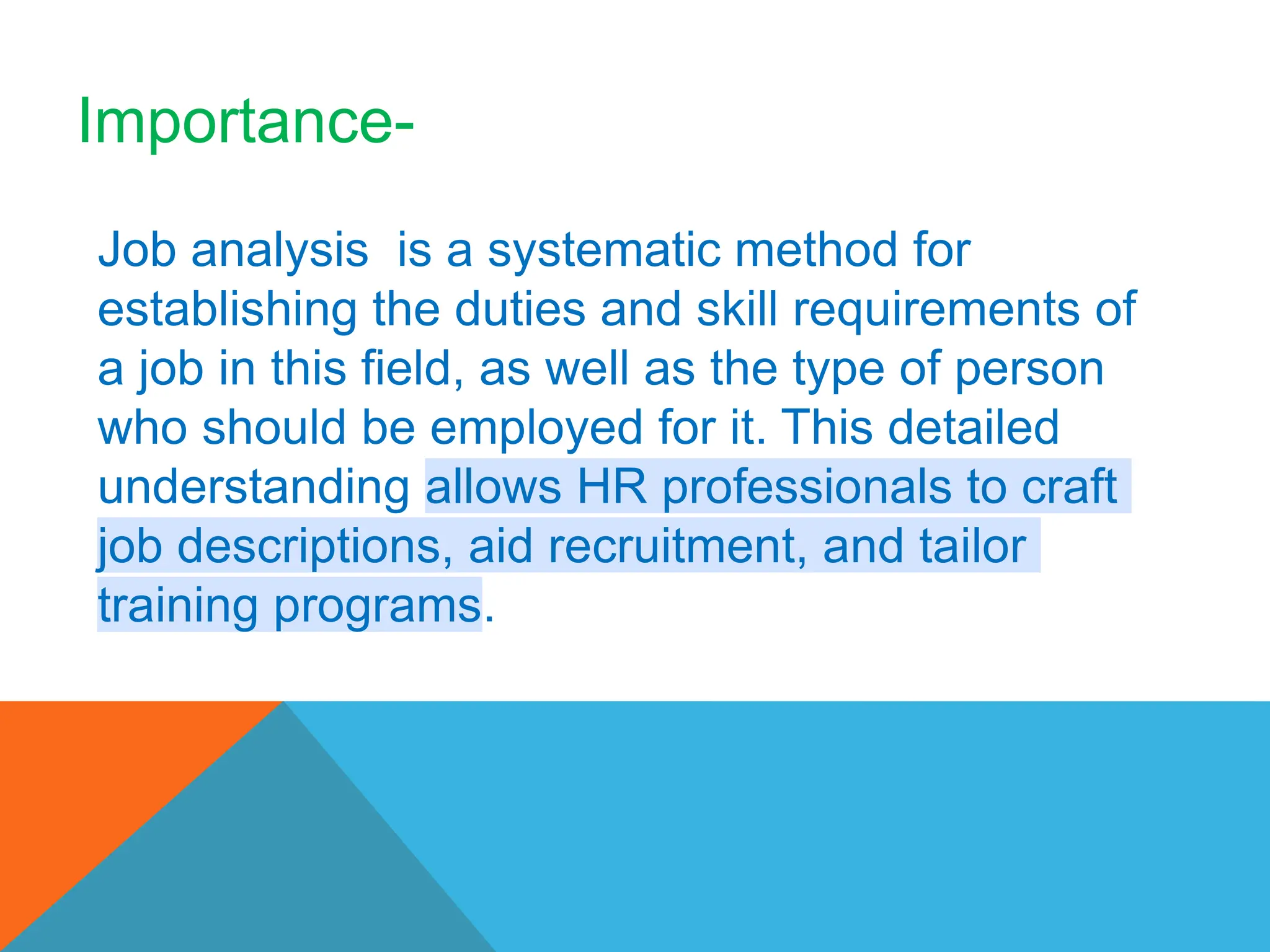 Job analysis is a systematic method for
establishing the duties and skill requirements of
a job in this field, as well as the type of person
who should be employed for it. This detailed
understanding allows HR professionals to craft
job descriptions, aid recruitment, and tailor
training programs.
Importance-
 