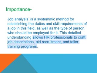 Job analysis is a systematic method for
establishing the duties and skill requirements of
a job in this field, as well as the type of person
who should be employed for it. This detailed
understanding allows HR professionals to craft
job descriptions, aid recruitment, and tailor
training programs.
Importance-
 