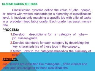 CLASSIFICATION METHOD-
Classification systems define the value of jobs, people,
or teams with written standards for a hierarchy of classification
level. It involves only matching a specific job with a list of tasks
in a predetermined labor grade. Each grade has asset money
rate.
PROCESS:
1.Develop descriptions for a category of jobs—
job classes/grade
2.Develop standards for each category by describing the
key characteristics of those jobs in the category.
3.Match jobs to the categoriesbased on the similarity of
tasks.
RESULTS:
Job classes are classified like managerial , office clerical and
then jobs are assigned to these classifications.
 