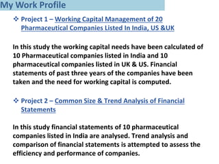  Project 1 – Working Capital Management of 20
Pharmaceutical Companies Listed In India, US &UK
In this study the working capital needs have been calculated of
10 Pharmaceutical companies listed in India and 10
pharmaceutical companies listed in UK & US. Financial
statements of past three years of the companies have been
taken and the need for working capital is computed.
 Project 2 – Common Size & Trend Analysis of Financial
Statements
In this study financial statements of 10 pharmaceutical
companies listed in India are analysed. Trend analysis and
comparison of financial statements is attempted to assess the
efficiency and performance of companies.
My Work Profile
 