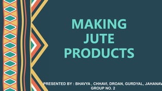 MAKING
JUTE
PRODUCTS
PRESENTED BY : BHAVYA , CHHAVI, DROAN, GURDYAL, JAHANAV
GROUP NO. 2
 