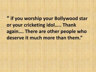 “ if you worship your Bollywood star
or your cricketing idol….. Thank
again…. There are other people who
deserve it much more than them.”
 