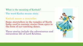 What is the meaning of Kathak?
The word Katha means story.
Kathak means a storyteller.
Some storytellers in the temples of North
India used to narrate stories from epics in
the form of eye-catching dance.
These stories include the adventurous and
miraculous life of Lord Krishna.
 