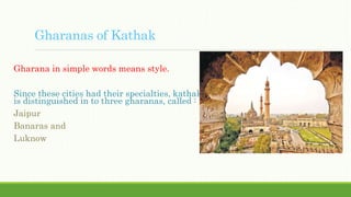Gharanas of Kathak
Gharana in simple words means style.
Since these cities had their specialties, kathak
is distinguished in to three gharanas, called :
Jaipur
Banaras and
Luknow
 