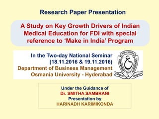 Research Paper Presentation
A Study on Key Growth Drivers of Indian
Medical Education for FDI with special
reference to ‘Make in India’ Program
In the Two-day National Seminar
(18.11.2016 & 19.11.2016)
Department of Business Management
Osmania University - Hyderabad
Under the Guidance of
Dr. SMITHA SAMBRANI
Presentation by
HARINADH KARIMIKONDA
 