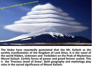 The Vedas have repeatedly postulated that the Mt. Kailash as the
earthly manifestation of the Kingdom of Lord Shiva. It is the navel of
the world Hidden, Unknown and Forbidden on the Peak of Mysterious
Mount Kailash. Earthly forces of power and greed forever sealed. This
is the ‘Precious Jewel of Snow’. Both geography and mythology play
roles in the sacred significance of Mount Kailash.
 