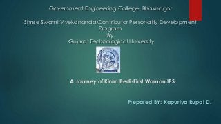 Government Engineering College, Bhavnagar 
Shree Swami Vivekananda Contributor Personality Development 
Program 
By 
Gujarat Technological University 
A Journey of Kiran Bedi-First Woman IPS 
Prepared BY: Kapuriya Rupal D. 
 