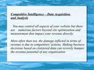 Competitive Intelligence – Data Acquisition  and Analysis   You may control all aspects of your website but there are  numerous factors beyond site optimization and measurement that impact your revenue directly. More often than not, the damage inflicted in terms of revenue is due to competitors’ actions. Making business decisions based on cloistered data can severely hamper the revenue potential of any organization 