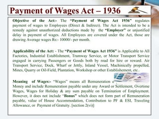 Payment of Wages Act – 1936
Objective of the Act:- The “Payment of Wages Act 1936” regulates
payment of wages to Employees (Direct & Indirect). The Act is intended to be
a remedy against unauthorized deductions made by the “Employer” or
unjustified delay in payment of wages. All Employees are covered under the
Act, those are drawing Average wages Rs:- 10000/- per month.
Applicability of the Act: - The “Payment of Wages Act 1936” is Applicable to
All Factories, Industrial Establishment, Tramway Service, or Motor Transport
Service engaged in carrying Passengers or Goods both by road for hire or
reward. Air Transport Service, Dock, Wharf or Jettly, Inland Vessel,
Machinically propelled, Mines, Quarry or Oil-Field, Plantation, Workshop or
other Establishement, etc..
Meaning of Wages:- “Wages” means all Remuneration expressed in terms of
Money and include Remuneration payable under any Award or Settlement,
Overtime Wages, Wages for Holiday & any sum payable on Termination of
Employment. However, it does not include “Bonus” which does not form part
of Remuneration payable, value of House Accommodation, Contribution to
PF & ESI, Traveling Allowance, or Payment of Gratuity. [section 2(vi)]
 