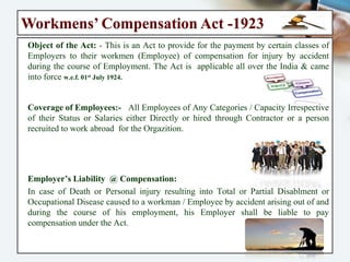 Workmens’ Compensation Act -1923
Object of the Act: - This is an Act to provide for the payment by certain classes
of Employers to their workmen (Employee) of compensation for injury by
accident during the course of Employment. The Act is applicable all over the
India & came into force w.e.f. 01st July 1924.
Coverage of Employees:- All Employees of Any Categories / Capacity
Irrespective of their Status or Salaries either Directly or hired through
Contractor or a person recruited to work abroad for the Orgazition.
Employer’s Liability @ Compensation:
In case of Death or Personal injury resulting into Total or Partial Disablment
or Occupational Disease caused to a workman / Employee by accident arising
out of and during the course of his employment, his Employer shall be liable
to pay compensation under the Act.
 
