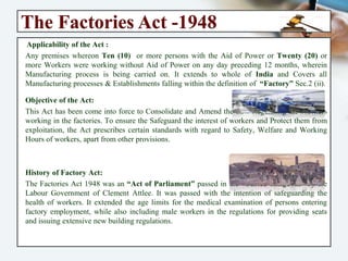 The Factories Act -1948
Applicability of the Act :
Any premises whereon Ten (10) or more persons with the Aid of Power or Twenty (20)
or more Workers were working without Aid of Power on any day preceding 12 months,
wherein Manufacturing process is being carried on. It extends to whole of India and
Covers all Manufacturing processes & Establishments falling within the definition of
“Factory” Sec.2 (ii).
Objective of the Act:
This Act has been come into force to Consolidate and Amend the Law Regulating the
Workers working in the factories. To ensure the Safeguard the interest of workers and
Protect them from exploitation, the Act prescribes certain standards with regard to
Safety, Welfare and Working Hours of workers, apart from other provisions.
History of Factory Act:
The Factories Act 1948 was an “Act of Parliament” passed in the “United Kingdom” by
the Labour Government of Clement Attlee. It was passed with the intention of
safeguarding the health of workers. It extended the age limits for the medical
examination of persons entering factory employment, while also including male
workers in the regulations for providing seats and issuing extensive new building
regulations.
 