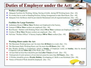 Duties of Employer under the Act:
Welfare of Employee:
Adequate Facilities for Washing, Sitting, Storing of cloths during Off Working hours. [Sec - 42].
If a worker has to work in Standing Position, Sitting Arrangement to take Short Rests. [Sec - 44].
Adequate First Aid Boxes shall be provided & Maintained with all required medicines. [Sec - 45].
Facilities for Large Factories:
Ambulance Room if 500 or More Workers are Employed in the Factory.
Canteen if 250 or More workers are employed. [Sec - 46].
Rest Rooms / Shelters with Drinking Water when 150 or More workmen are Employed. [Sec - 47]
Crèches if 30 or More Women workers are employed. [Sec - 48]
Full time “Welfare Officer” if factory Employs 500 or More workers [Sec - 49]
Working Hours under the Act:
The Maximum Working hours can’t be more then 48 Hours in a week. [Sec - 51].
The Maximum Daily Working Hours can’t be more then 09 Hours. [Sec - 54].
One Weekly Holiday is Compulsory which is Sunday. If Employee works on Sunday, then he
should Compenste with any Other day of the Week. [Sec - 52(1)].
At least Half an hour Rest should be provided after 5 hours of work. [Sec - 55].
Total period of work inclusive of rest interval cannot be more than 10.5 hours. [Sec - 56].
A Worker should be given a Weekly Holiday. Overlapping of Shifts is not Permitted. [Sec - 58].
Notice of Period of Work should be displayed. [Sec - 61].
 