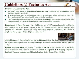 Guidelines @ Factories Act
Overtime Wages under the Act:-
If a Worker works beyond 09 hours a day or 48 hours a week, Overtime Wages are Double the
Rate of Wages are payable. [Sec - 59(1)].
A Workman cannot work in two factories. There is Restriction on Double Employment. [Sec - 60].
However, Overtime Wages are not Payable when the Worker is on Tour.
Total Working Hours including Overtime should not exceed 60 Hours in a week and Total
Overtime Hours in a quarter should not exceed 50 Hours. Register of overtime should be
maintained.
Employment of Young Persons: - Any Child below age of 14 Yrs can’t be employed.
[Section 67]. Child above 14 but below 15 years of age can be employed only for 4.5 hours
per day. [Section 71]. He should be certified fit by a certifying surgeon. [Section 68]. He
cannot be employed during night between 10 pm to 6 am. [Sec-71].
Annual Leave :- A Worker having worked for 240 days @ One Day Leave for every 20
days & for a Child One Day Leave for working of 15 days. Accumulation of leave for 30
days. [Section – 79]
Display on Notice Board:- A Notice Containing Abstract of the Factories Act & the Rules
made thereunder, with Name & Address of Factories Inspector & Certifying Surgeon in
English & Regional Language should be displayed on Notice Board. [Sec - 108(1)].
 