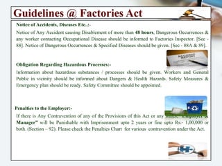 Guidelines @ Factories Act
Notice of Accidents, Diseases Etc.,:-
Notice of Any Accident causing Disablement of more than 48 hours, Dangerous
Occurrences & any worker contacting Occupational Disease should be informed to
Factories Inspector. [Sec - 88]. Notice of Dangerous Occurrences & Specified Diseases
should be given. [Sec - 88A & 89].
Obligation Regarding Hazardous Processes:-
Information about hazardous substances / processes should be given. Workers and
General Public in vicinity should be informed about Dangers & Health Hazards. Safety
Measures & Emergency plan should be ready. Safety Committee should be appointed.
Penalties to the Employer:-
If there is Any Contravention of any of the Provisions of this Act or any Rules,
“Employer & Manager” will be Punishable with Imprisonment upto 2 years or fine upto
Rs:- 1,00,000 or both. (Section – 92). Please check the Penalties Chart for various
contravention under the Act.
 